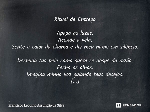 Ritual de Entrega Apaga as luzes. Acende a vela. Sente o calor da chama e diz meu nome em silêncio. Desnuda tua pele como quem se despe da razão. Fecha os olh... Frase de Francisco Leobino Assunção da Silva.