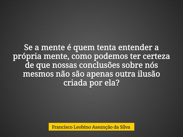Se a mente é quem tenta entender a própria mente, como podemos ter certeza de que nossas conclusões sobre nós mesmos não são apenas outra ilusão criada por ela?... Frase de Francisco Leobino Assunção da Silva.