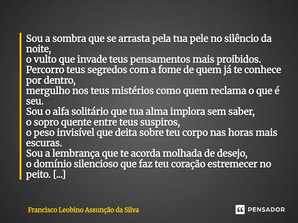 Sou a sombra que se arrasta pela tua pele no silêncio da noite, o vulto que invade teus pensamentos mais proibidos. Percorro teus segredos com a fome de quem j... Frase de Francisco Leobino Assunção da Silva.