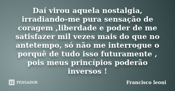 Daí virou aquela nostalgia, irradiando-me pura sensação de coragem ,liberdade e poder de me satisfazer mil vezes mais do que no antetempo, só não me interrogue ... Frase de Francisco leoni.