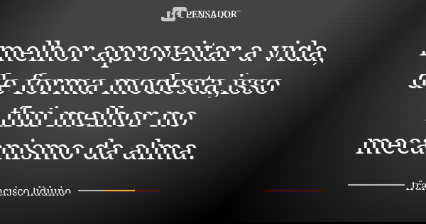melhor aproveitar a vida, de forma modesta,isso flui melhor no mecanismo da alma.... Frase de francisco Liduino.
