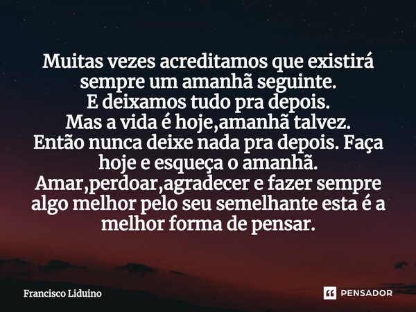 ⁠Muitas vezes acreditamos que existirá sempre um amanhã seguinte. E deixamos tudo pra depois. Mas a vida é hoje,amanhã talvez. Então nunca deixe nada pra depois... Frase de francisco liduino.