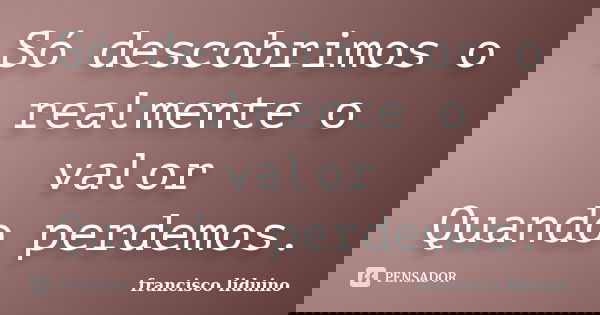 Só descobrimos o realmente o valor Quando perdemos.... Frase de Francisco liduino.