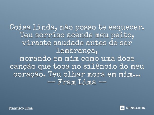 Coisa linda, não posso te esquecer. Teu sorriso acende meu peito, viraste saudade antes de ser lembrança, morando em mim como uma doce canção que toca no silên... Frase de Francisco Lima.
