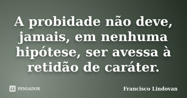 A probidade não deve, jamais, em nenhuma hipótese, ser avessa à retidão de caráter.... Frase de Francisco Lindovan.