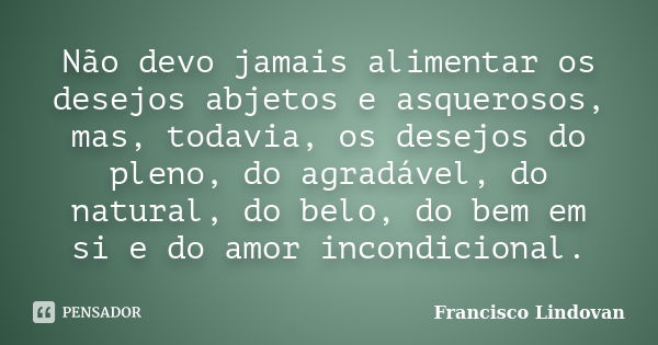 Não devo jamais alimentar os desejos abjetos e asquerosos, mas, todavia, os desejos do pleno, do agradável, do natural, do belo, do bem em si e do amor incondic... Frase de Francisco Lindovan.