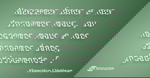 Nascemos bons e nos tornamos maus, ou nascemos maus e nos tornamos bons, gradativamente ?... Frase de Francisco Lindovan.