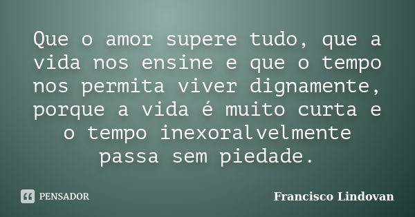 Que o amor supere tudo, que a vida nos ensine e que o tempo nos permita viver dignamente, porque a vida é muito curta e o tempo inexoralvelmente passa sem pieda... Frase de Francisco Lindovan.