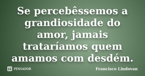 Se percebêssemos a grandiosidade do amor, jamais trataríamos quem amamos com desdém.... Frase de Francisco Lindovan.