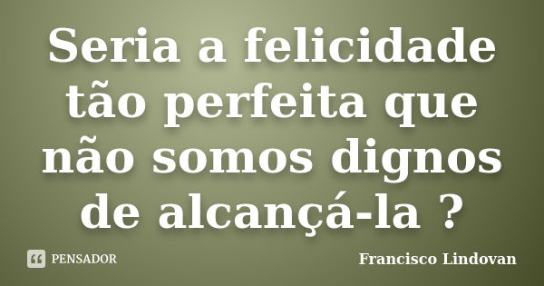 Seria a felicidade tão perfeita que não somos dignos de alcançá-la ?... Frase de Francisco Lindovan.