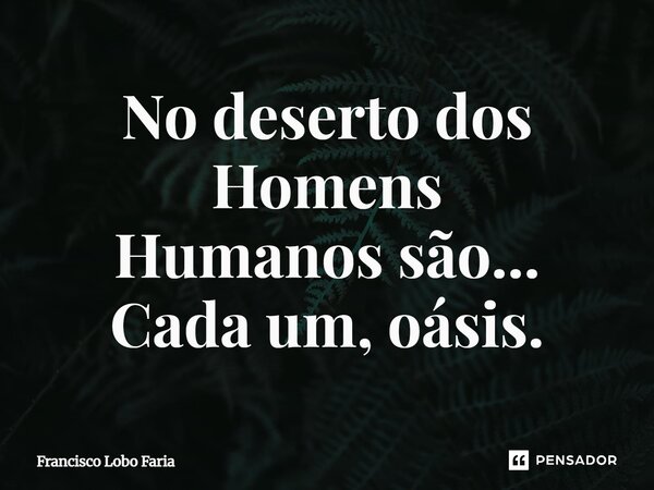 ⁠No deserto dos Homens Humanos são... Cada um, oásis.... Frase de Francisco Lobo Faria.