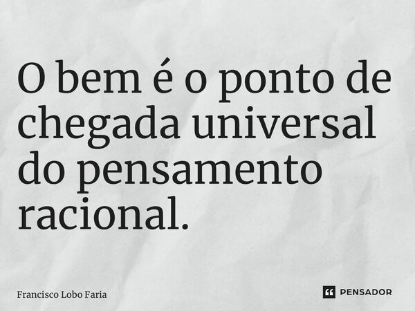 O bem é o ponto de chegada universal do pensamento racional.... Frase de Francisco Lobo Faria.