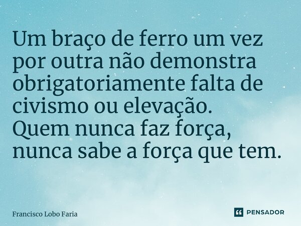 Um braço de ferro um vez por outra não demonstra obrigatoriamente falta de civismo ou elevação. Quem nunca faz força, nunca sabe a força que tem. ⁠... Frase de Francisco Lobo Faria.