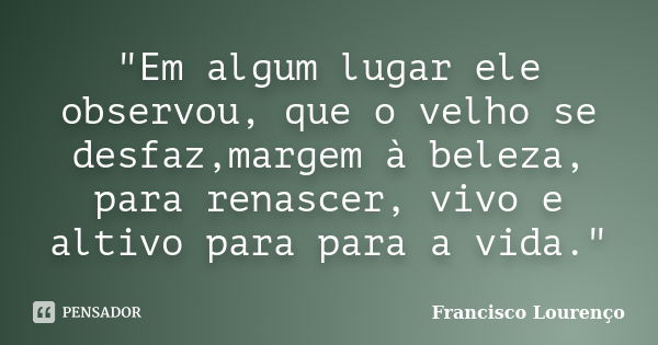 "Em algum lugar ele observou, que o velho se desfaz,margem à beleza, para renascer, vivo e altivo para para a vida."... Frase de Francisco Lourenço.