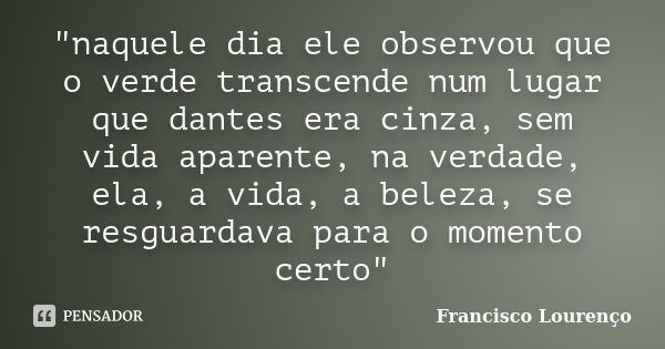 "naquele dia ele observou que o verde transcende num lugar que dantes era cinza, sem vida aparente, na verdade, ela, a vida, a beleza, se resguardava para ... Frase de Francisco Lourenço.