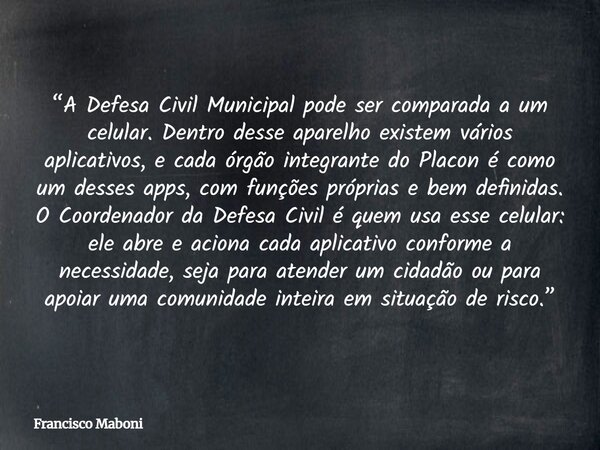 “A Defesa Civil Municipal pode ser comparada a um celular. Dentro desse aparelho existem vários aplicativos, e cada órgão integrante do Placon é como um desses ... Frase de Francisco Maboni.