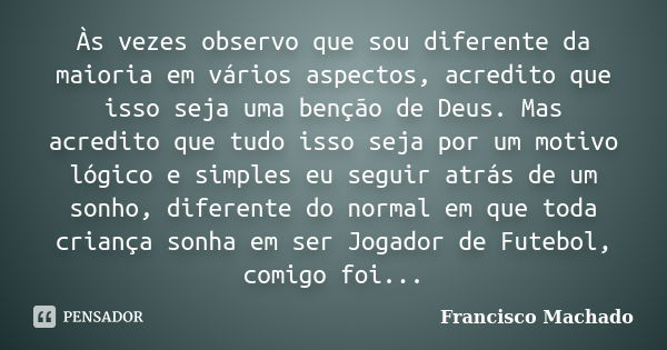 Às vezes observo que sou diferente da maioria em vários aspectos, acredito que isso seja uma benção de Deus. Mas acredito que tudo isso seja por um motivo lógic... Frase de Francisco Machado.