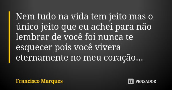 Nem tudo na vida tem jeito mas o único jeito que eu achei para não lembrar de você foi nunca te esquecer pois você vivera eternamente no meu coração...... Frase de Francisco Marques.