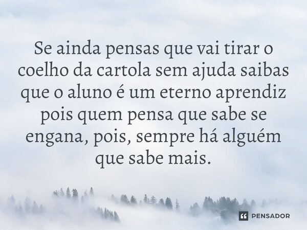 ⁠Se ainda pensas que vai tirar o coelho da cartola sem ajuda saibas que o aluno é um eterno aprendiz pois quem pensa que sabe se engana, pois, sempre há alguém ... Frase de Francisco Marques Gomes.