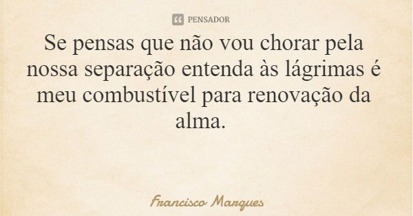 Se pensas que não vou chorar pela nossa separação entenda às lágrimas é meu combustível para renovação da alma.... Frase de Francisco Marques.