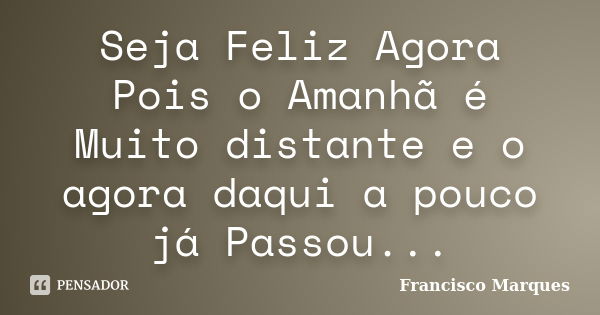 Seja Feliz Agora Pois o Amanhã é Muito distante e o agora daqui a pouco já Passou...... Frase de Francisco Marques.