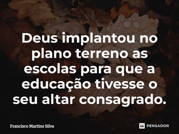 ⁠Deus implantou no plano terreno as escolas para que a educação tivesse o seu altar consagrado.... Frase de Francisco Martins Silva.