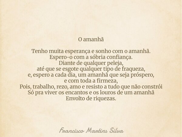 O amanhã Tenho muita esperança e sonho com o amanhã. Espero-o com a sóbria confiança. Diante de qualquer peleja, até que se esgote qualquer tipo de fraqueza, e,... Frase de Francisco Martins Silva.