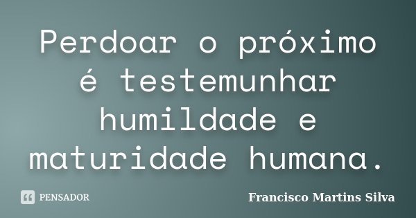 Perdoar o próximo é testemunhar humildade e maturidade humana.... Frase de Francisco Martins Silva.