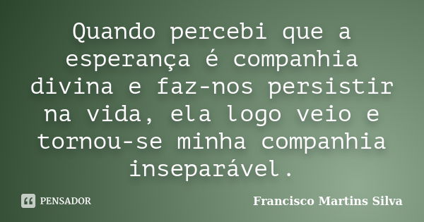 Quando percebi que a esperança é companhia divina e faz-nos persistir na vida, ela logo veio e tornou-se minha companhia inseparável.... Frase de Francisco Martins Silva.