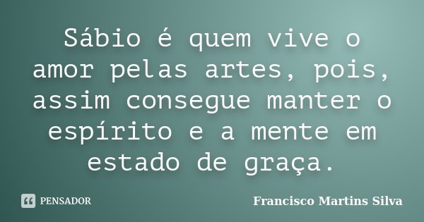 Sábio é quem vive o amor pelas artes, pois, assim consegue manter o espírito e a mente em estado de graça.... Frase de Francisco Martins Silva.
