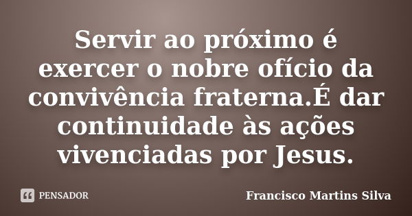 Servir ao próximo é exercer o nobre ofício da convivência fraterna.É dar continuidade às ações vivenciadas por Jesus.... Frase de Francisco Martins Silva.