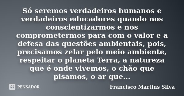 Só seremos verdadeiros humanos e verdadeiros educadores quando nos conscientizarmos e nos comprometermos para com o valor e a defesa das questões ambientais, po... Frase de Francisco Martins Silva.