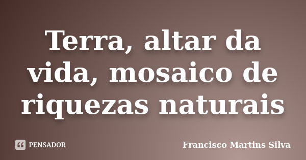 Terra, altar da vida, mosaico de riquezas naturais... Frase de Francisco Martins Silva.