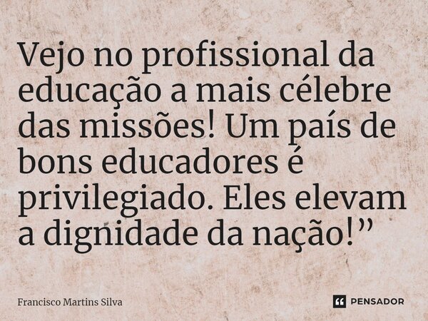 ⁠Vejo no profissional da educação a mais célebre das missões! Um país de bons educadores é privilegiado. Eles elevam a dignidade da nação!”... Frase de Francisco Martins Silva.