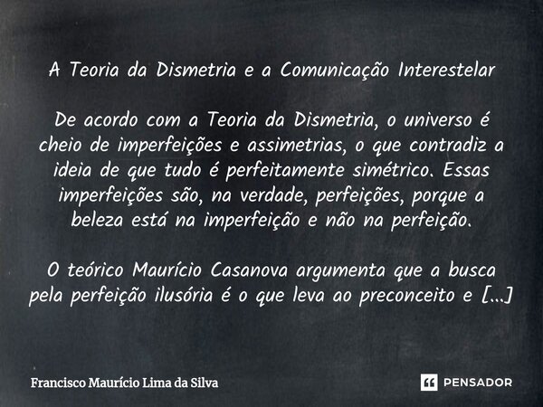 A Teoria da Dismetria e a Comunicação Interestelar De acordo com a Teoria da Dismetria, o universo é cheio de imperfeições e assimetrias, o que contradiz a idei... Frase de Francisco Maurício Lima da Silva.
