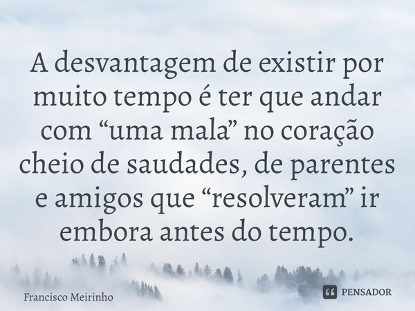⁠A desvantagem de existir por muito tempo é ter que andar com “uma mala” no coração cheio de saudades, de parentes e amigos que “resolveram” ir embora antes do ... Frase de Francisco Meirinho.
