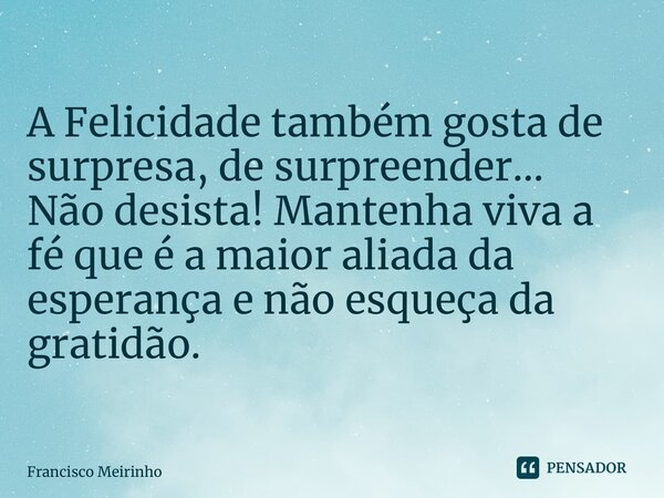 A Felicidade também gosta de surpresa, de surpreender… Não desista! Mantenha viva a fé que é a maior aliada da esperança e não esqueça da gratidão.... Frase de Francisco Meirinho.