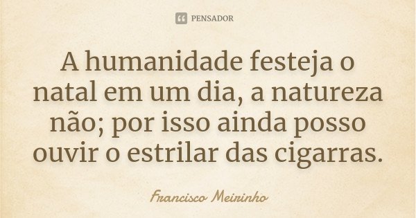 A humanidade festeja o natal em um dia, a natureza não; por isso ainda posso ouvir o estrilar das cigarras.... Frase de Francisco Meirinho.