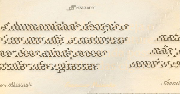 A humanidade festeja o natal em um dia, a natureza não; por isso ainda posso ouvir o estrilar das cigarras.... Frase de Francisco Meirinho.