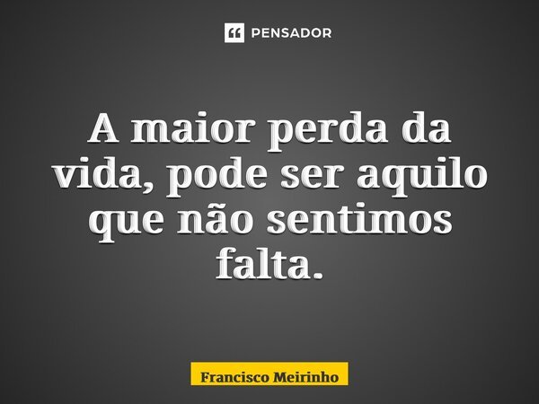 ⁠A maior perda da vida, pode ser aquilo que não sentimos falta.... Frase de Francisco Meirinho.