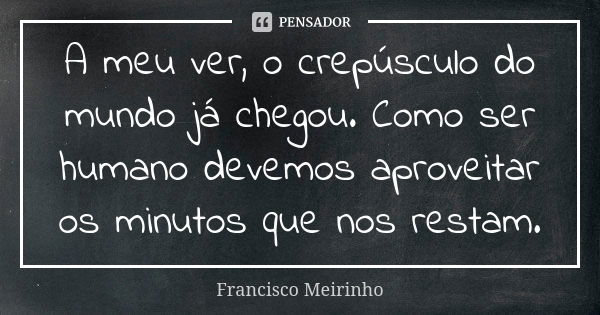 A meu ver, o crepúsculo do mundo já chegou. Como ser humano devemos aproveitar os minutos que nos restam.... Frase de Francisco Meirinho.