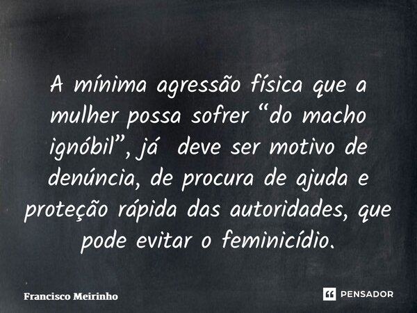 ⁠A mínima agressão física que a mulher possa sofrer “do macho ignóbil”, já deve ser motivo de denúncia, de procura de ajuda e proteção rápida das autoridades, q... Frase de Francisco Meirinho.