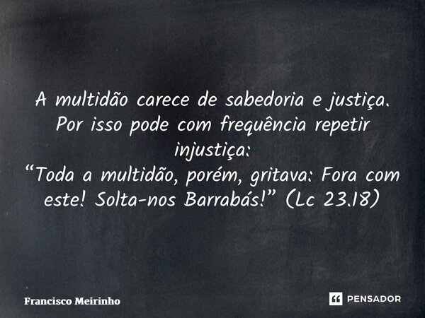 ⁠A multidão carece de sabedoria e justiça. Por isso pode com frequência repetir injustiça: “Toda a multidão, porém, gritava: Fora com este! Solta-nos Barrabás!”... Frase de Francisco Meirinho.