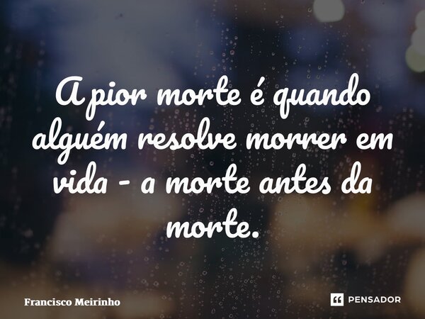 ⁠A pior morte é quando alguém resolve morrer em vida - a morte antes da morte.... Frase de Francisco Meirinho.