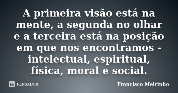 A primeira visão está na mente, a segunda no olhar e a terceira está na posição em que nos encontramos - intelectual, espiritual, física, moral e social.... Frase de Francisco Meirinho.