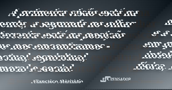 A primeira visão está na mente, a segunda no olhar e a terceira está na posição em que nos encontramos - intelectual, espiritual, física, moral e social.... Frase de Francisco Meirinho.