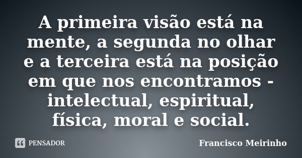 A primeira visão está na mente, a segunda no olhar e a terceira está na posição em que nos encontramos - intelectual, espiritual, física, moral e social.... Frase de Francisco Meirinho.