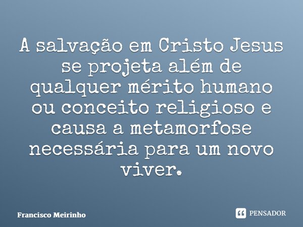 ⁠A salvação em Cristo Jesus se projeta além de qualquer mérito humano ou conceito religioso e causa a metamorfose necessária para um novo viver.... Frase de Francisco Meirinho.