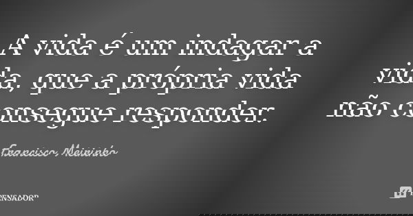 A vida é um indagar a vida, que a própria vida não consegue responder.... Frase de Francisco Meirinho.