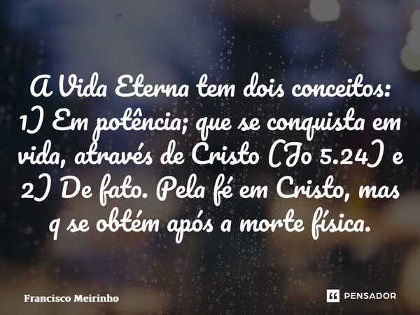 ⁠⁠A Vida Eterna tem dois conceitos: 1) Em potência; que se conquista em vida, através de Cristo (Jo 5.24) e 2) De fato. Pela fé em Cristo, mas q se obtém após a... Frase de Francisco Meirinho.